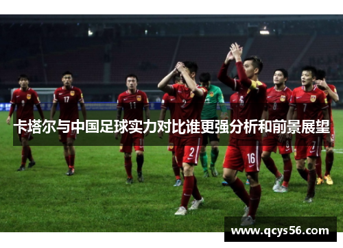 卡塔尔与中国足球实力对比谁更强分析和前景展望